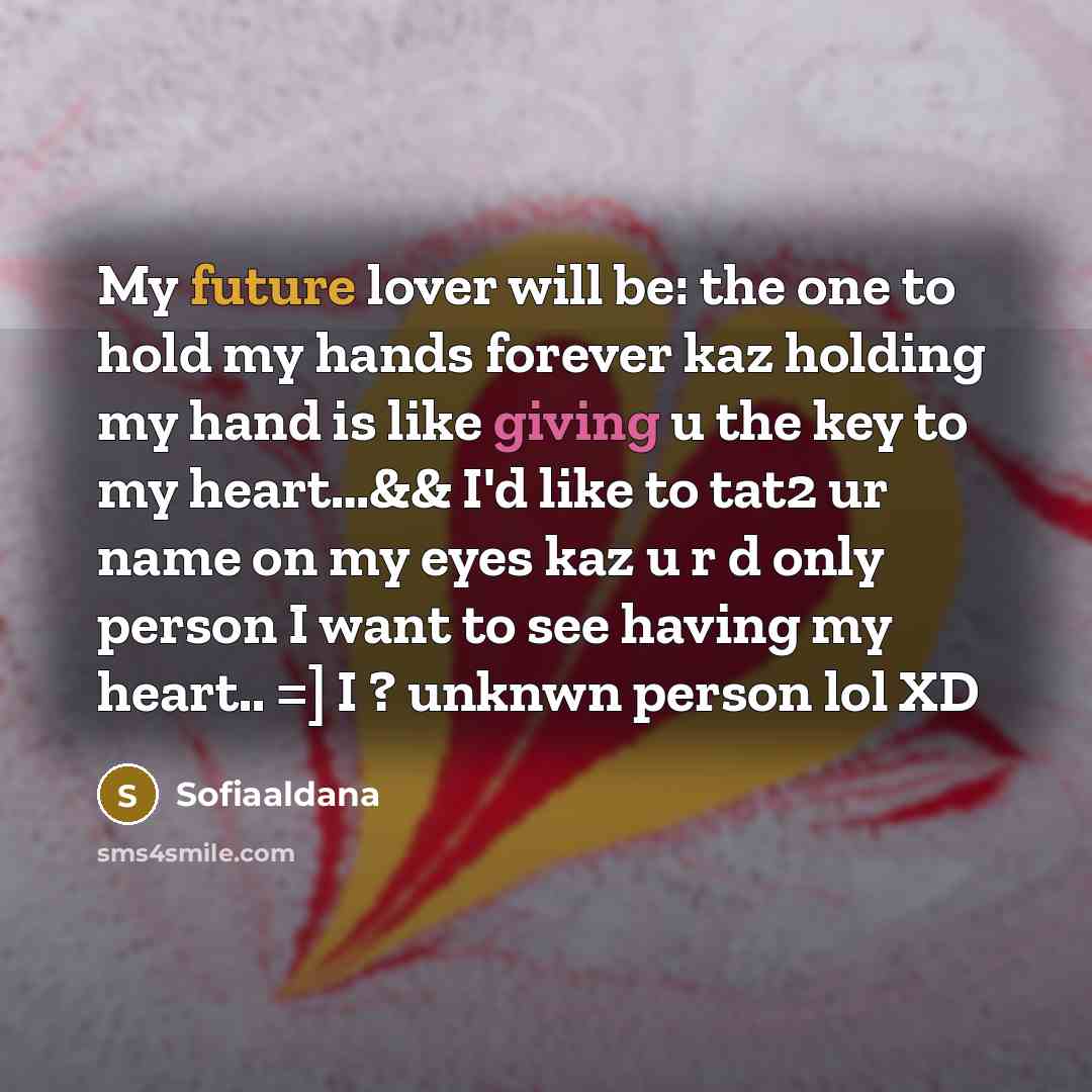 “My future lover will be: the one to hold my hands forever kaz holding my hand is like giving u the key to my heart…&& I'd like to tat2 ur name on my eyes kaz u r d only person I want to see having my heart.. =] I ? unknwn person lol XD” quote by Sofiaaldana