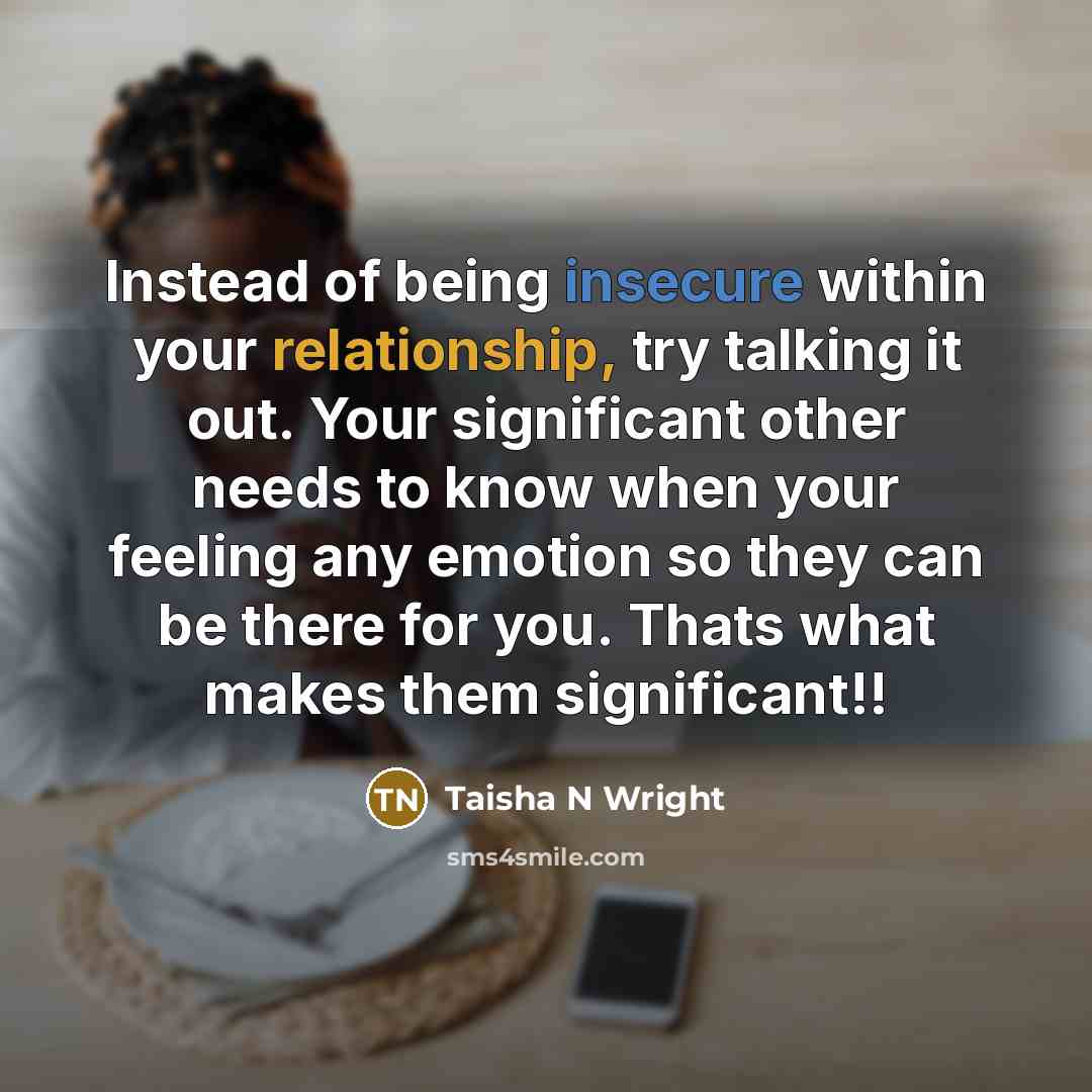 “Instead of being insecure within your relationship, try talking it out. Your significant other needs to know when your feeling any emotion so they can be there for you. Thats what makes them significant!!” quote by Taisha N Wright