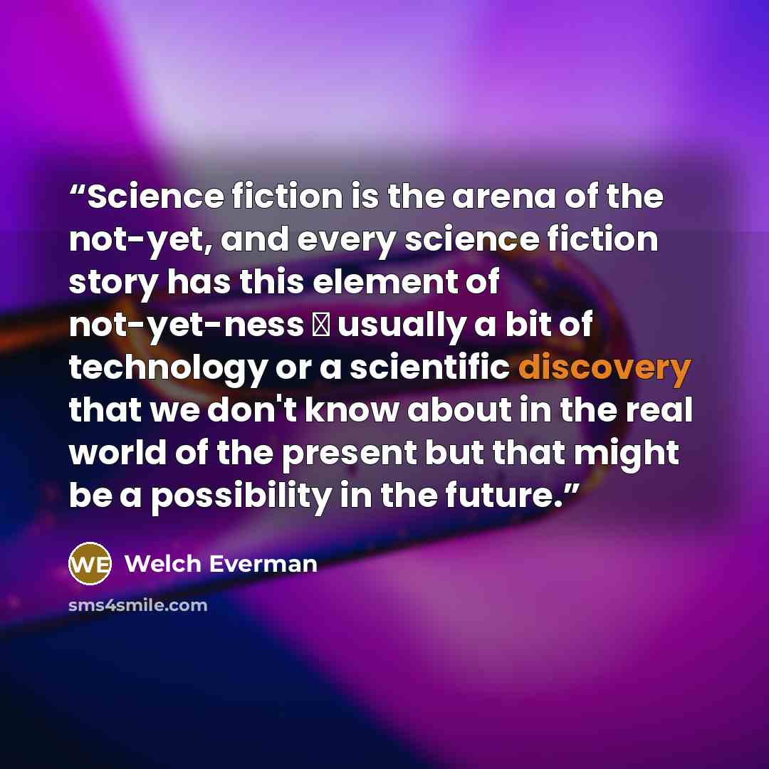 “Science fiction is the arena of the not-yet, and every science fiction story has this element of not-yet-ness  usually a bit of technology or a scientific discovery that we don't know about in the real world of the present but that might be a possibility in the future.” quote by Welch Everman