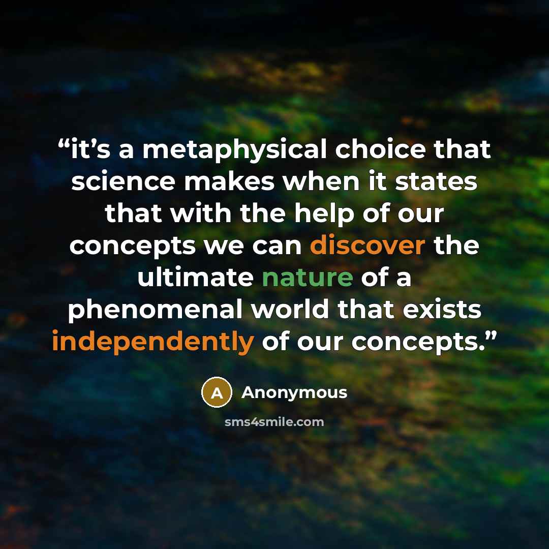 “it’s a metaphysical choice that science makes when it states that with the help of our concepts we can discover the ultimate nature of a phenomenal world that exists independently of our concepts.” quote by Anonymous