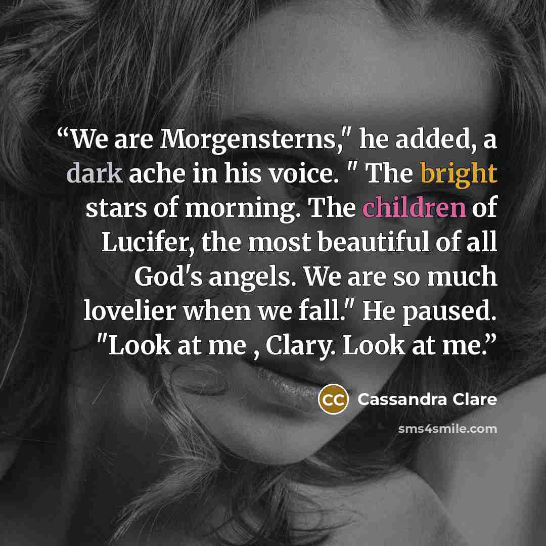 “We are Morgensterns," he added, a dark ache in his voice. " The bright stars of morning. The children of Lucifer, the most beautiful of all God's angels. We are so much lovelier when we fall." He paused. "Look at me , Clary. Look at me.” quote by Cassandra Clare
