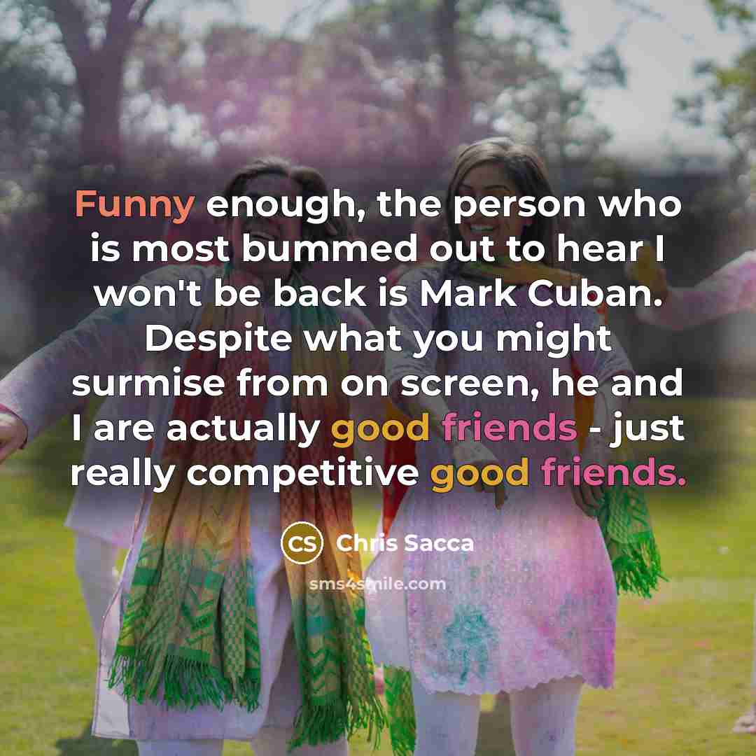 “Funny enough, the person who is most bummed out to hear I won't be back is Mark Cuban. Despite what you might surmise from on screen, he and I are actually good friends - just really competitive good friends.” quote by Chris Sacca