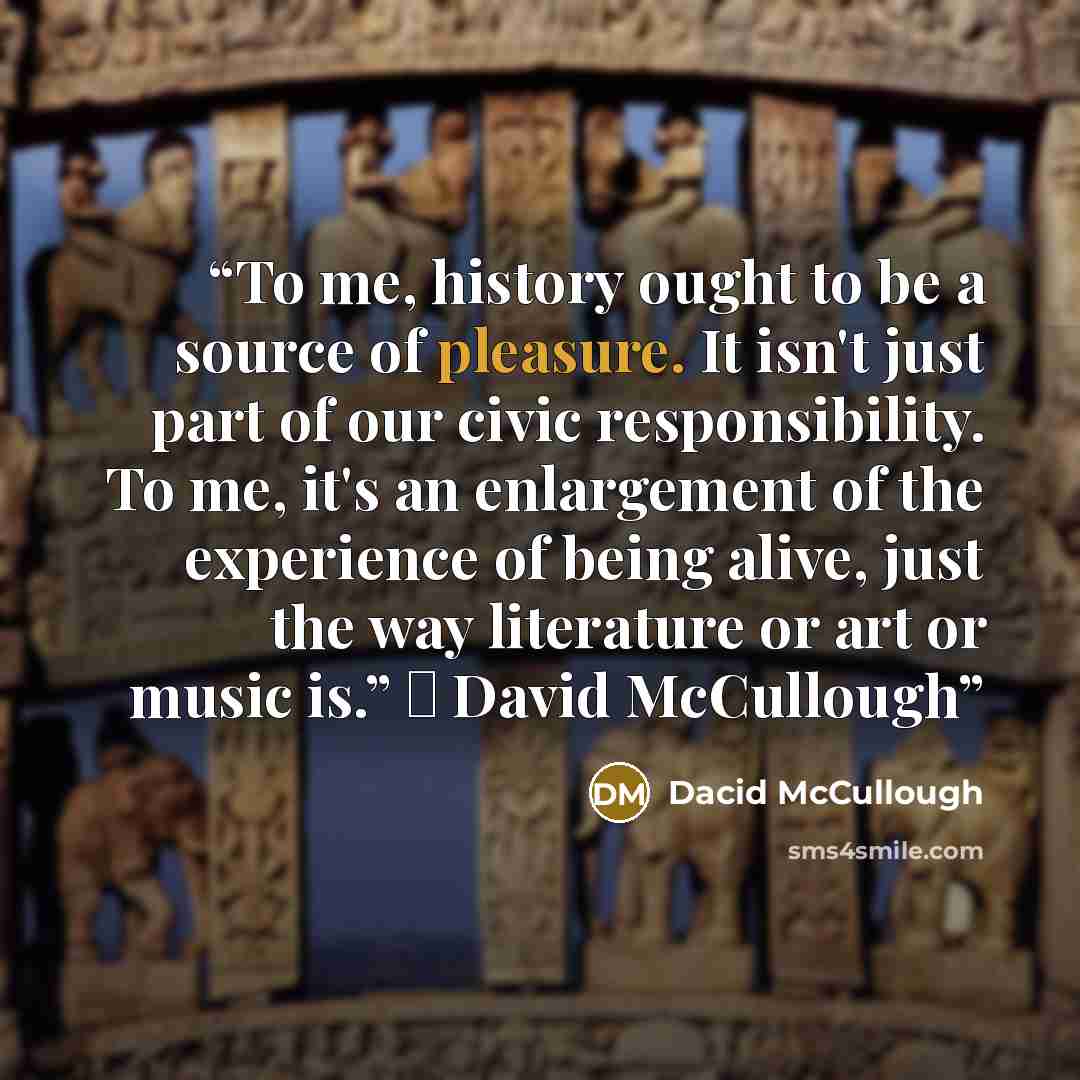 “To me, history ought to be a source of pleasure. It isn't just part of our civic responsibility. To me, it's an enlargement of the experience of being alive, just the way literature or art or music is.” ― David McCullough” quote by Dacid McCullough