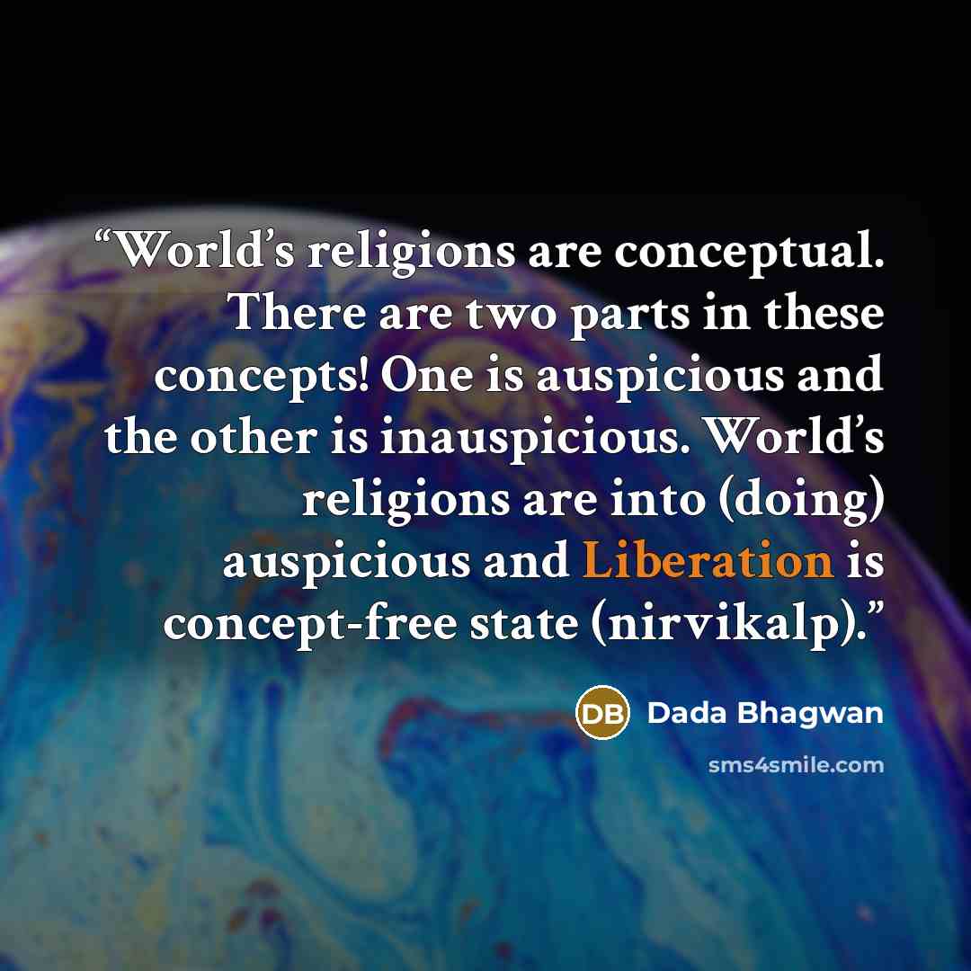 “World’s religions are conceptual. There are two parts in these concepts! One is auspicious and the other is inauspicious. World’s religions are into (doing) auspicious and Liberation is concept-free state (nirvikalp).” quote by Dada Bhagwan