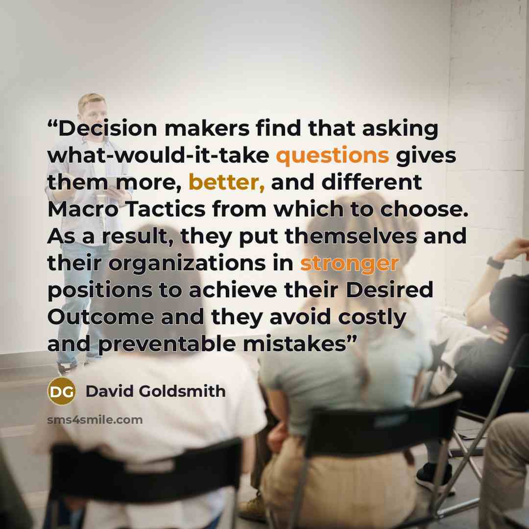 “Decision makers find that asking what-would-it-take questions gives them more, better, and different Macro Tactics from which to choose. As a result, they put themselves and their organizations in stronger positions to achieve their Desired Outcome and they avoid costly and preventable mistakes” quote by David Goldsmith