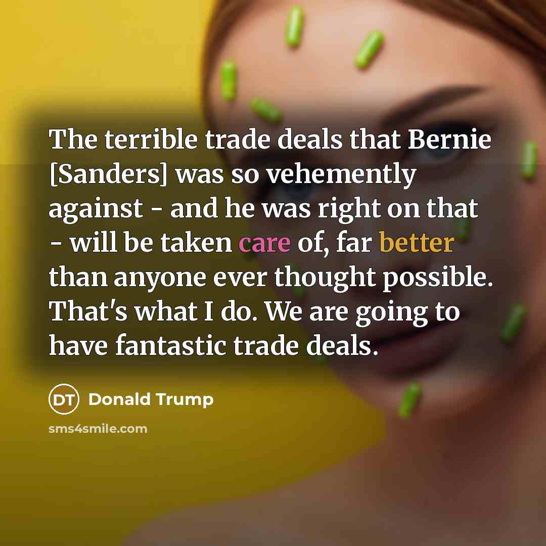 “The terrible trade deals that Bernie [Sanders] was so vehemently against - and he was right on that - will be taken care of, far better than anyone ever thought possible. That's what I do. We are going to have fantastic trade deals.” quote by Donald Trump