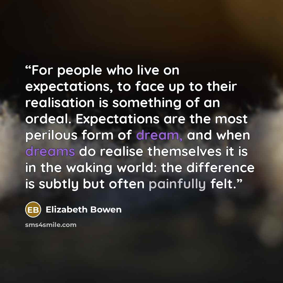 “For people who live on expectations, to face up to their realisation is something of an ordeal. Expectations are the most perilous form of dream, and when dreams do realise themselves it is in the waking world: the difference is subtly but often painfully felt.” quote by Elizabeth Bowen