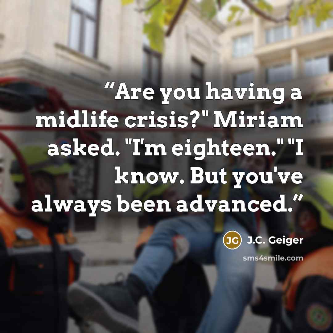 “Are you having a midlife crisis?" Miriam asked. "I'm eighteen." "I know. But you've always been advanced.” quote by J.C. Geiger