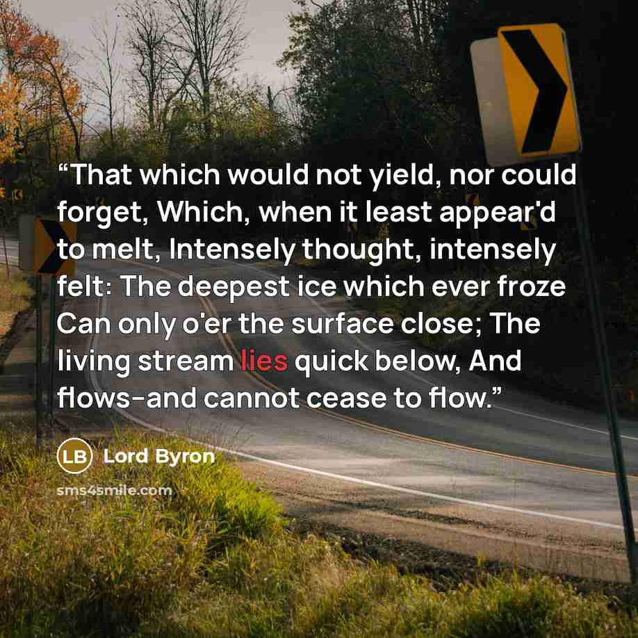 “That which would not yield, nor could forget, Which, when it least appear'd to melt, Intensely thought, intensely felt: The deepest ice which ever froze Can only o'er the surface close; The living stream lies quick below, And flows--and cannot cease to flow.” quote by Lord Byron