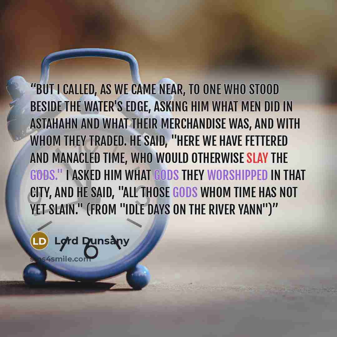 “But I called, as we came near, to one who stood beside the water's edge, asking him what men did in Astahahn and what their merchandise was, and with whom they traded. He said, "Here we have fettered and manacled Time, who would otherwise slay the gods." I asked him what gods they worshipped in…” quote by Lord Dunsany