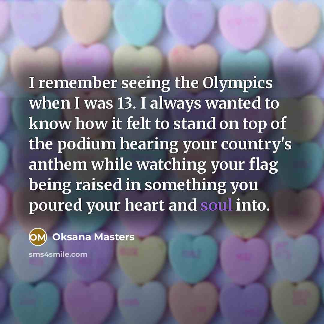 “I remember seeing the Olympics when I was 13. I always wanted to know how it felt to stand on top of the podium hearing your country's anthem while watching your flag being raised in something you poured your heart and soul into.” quote by Oksana Masters