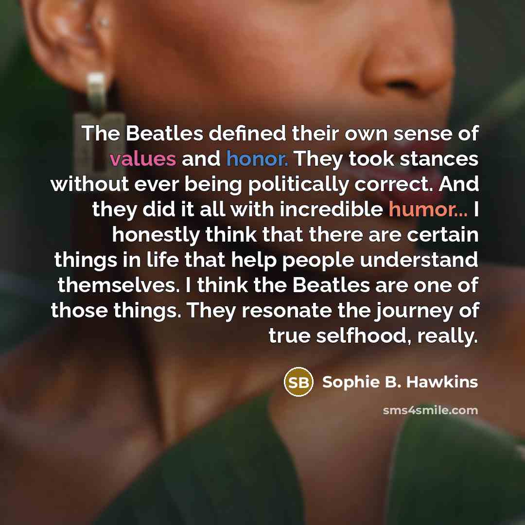 “The Beatles defined their own sense of values and honor. They took stances without ever being politically correct. And they did it all with incredible humor... I honestly think that there are certain things in life that help people understand themselves. I think the Beatles are one of those…” quote by Sophie B. Hawkins