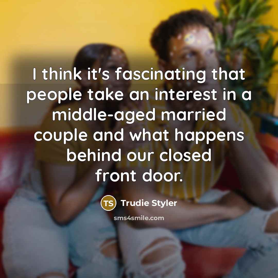 “I think it's fascinating that people take an interest in a middle-aged married couple and what happens behind our closed front door.” quote by Trudie Styler