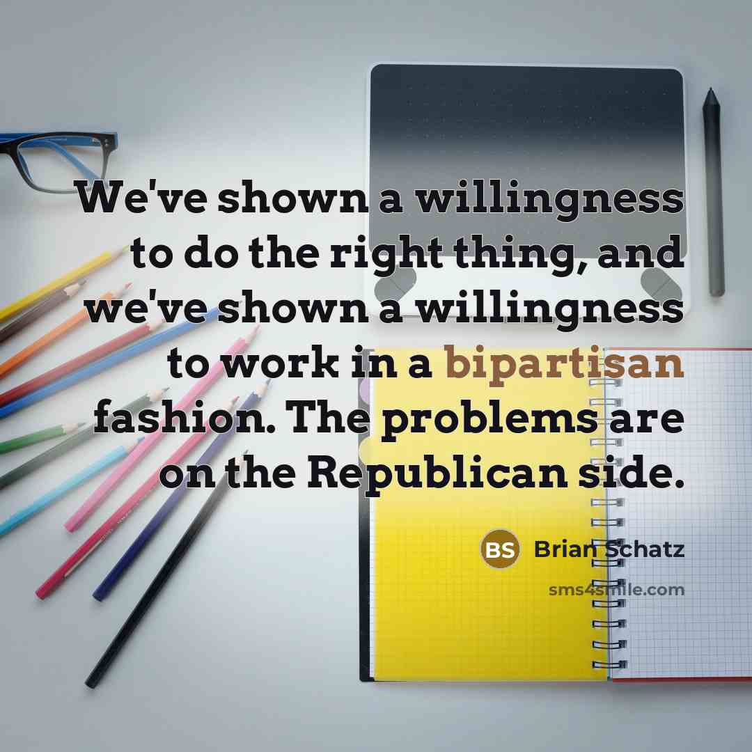“We've shown a willingness to do the right thing, and we've shown a willingness to work in a bipartisan fashion. The problems are on the Republican side.” quote by Brian Schatz