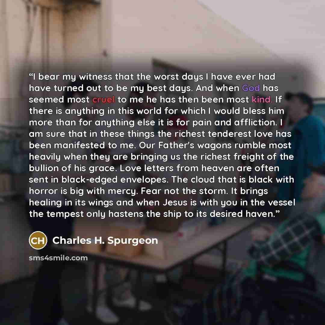 “I bear my witness that the worst days I have ever had have turned out to be my best days. And when God has seemed most cruel to me he has then been most kind. If there is anything in this world for which I would bless him more than for anything else it is for pain and affliction. I am sure that in…” quote by Charles H. Spurgeon