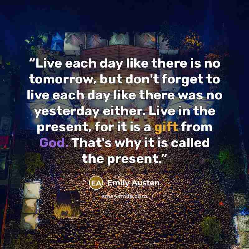 “Live each day like there is no tomorrow, but don't forget to live each day like there was no yesterday either. Live in the present, for it is a gift from God. That's why it is called the present.” quote by Emily Austen