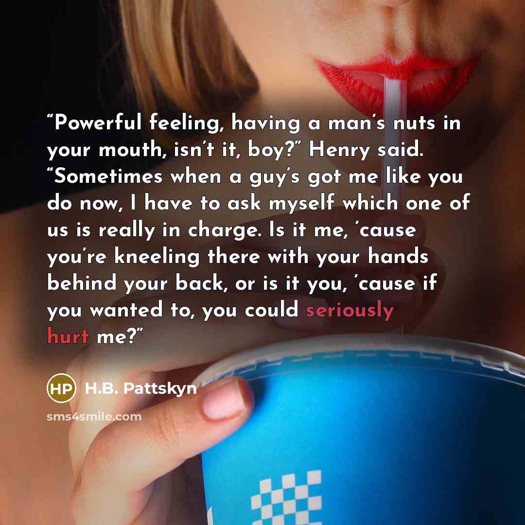 “Powerful feeling, having a man’s nuts in your mouth, isn’t it, boy?” Henry said. “Sometimes when a guy’s got me like you do now, I have to ask myself which one of us is really in charge. Is it me, ’cause you’re kneeling there with your hands behind your back, or is it you, ’cause if you wanted to…” quote by H.B. Pattskyn