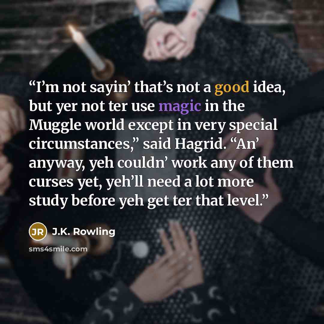 “I’m not sayin’ that’s not a good idea, but yer not ter use magic in the Muggle world except in very special circumstances,” said Hagrid. “An’ anyway, yeh couldn’ work any of them curses yet, yeh’ll need a lot more study before yeh get ter that level.” quote by J.K. Rowling