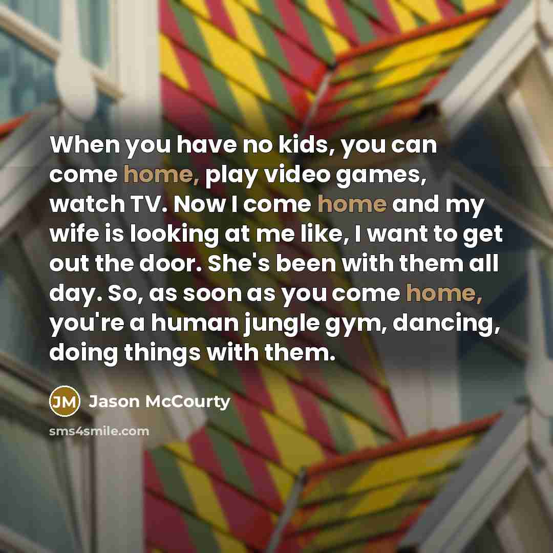 “When you have no kids, you can come home, play video games, watch TV. Now I come home and my wife is looking at me like, I want to get out the door. She's been with them all day. So, as soon as you come home, you're a human jungle gym, dancing, doing things with them.” quote by Jason McCourty