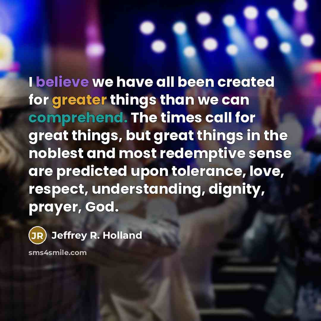 “I believe we have all been created for greater things…” quote by Jeffrey R. Holland