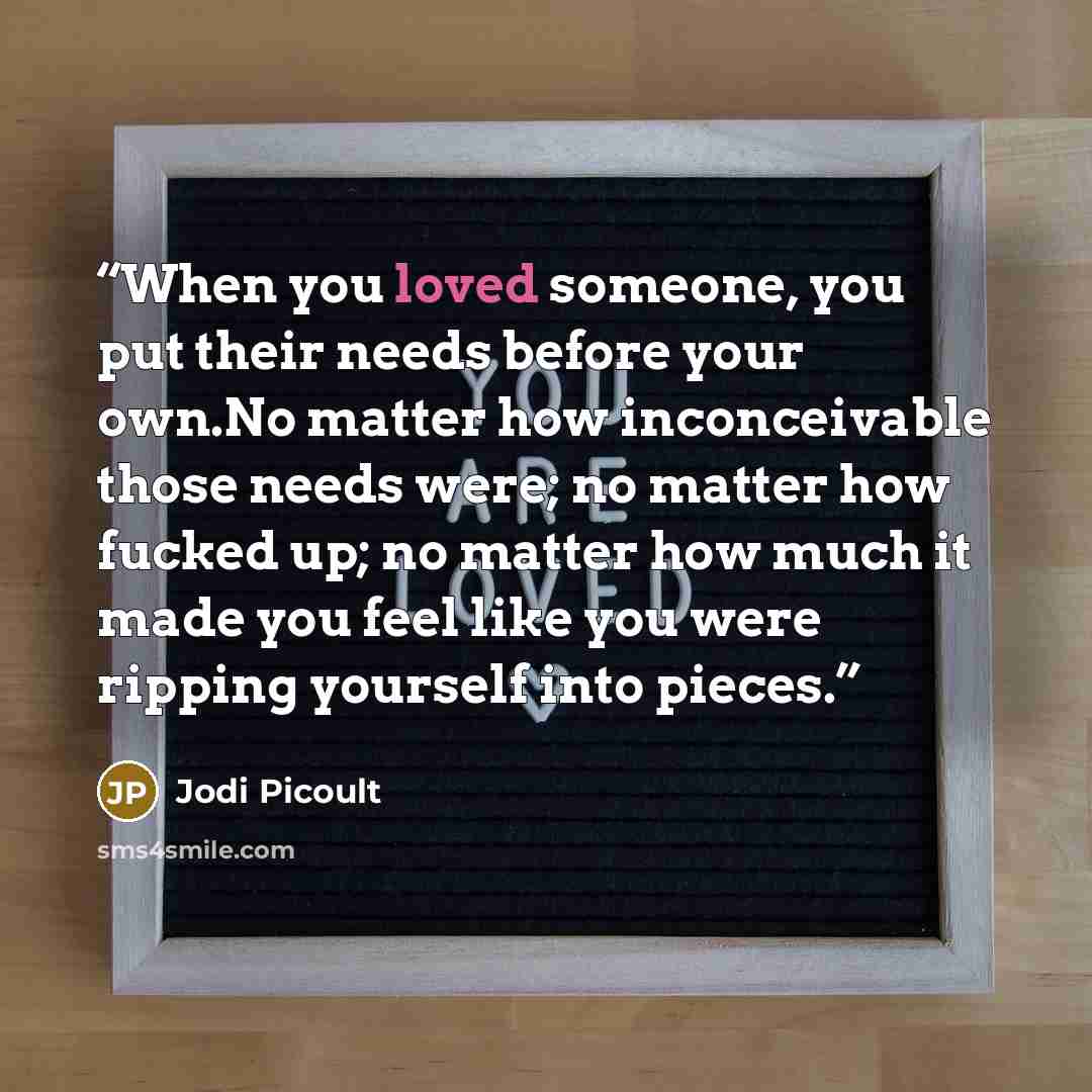 “When you loved someone, you put their needs before your own.No matter how inconceivable those needs were; no matter how fucked up; no matter how much it made you feel like you were ripping yourself into pieces.” quote by Jodi Picoult