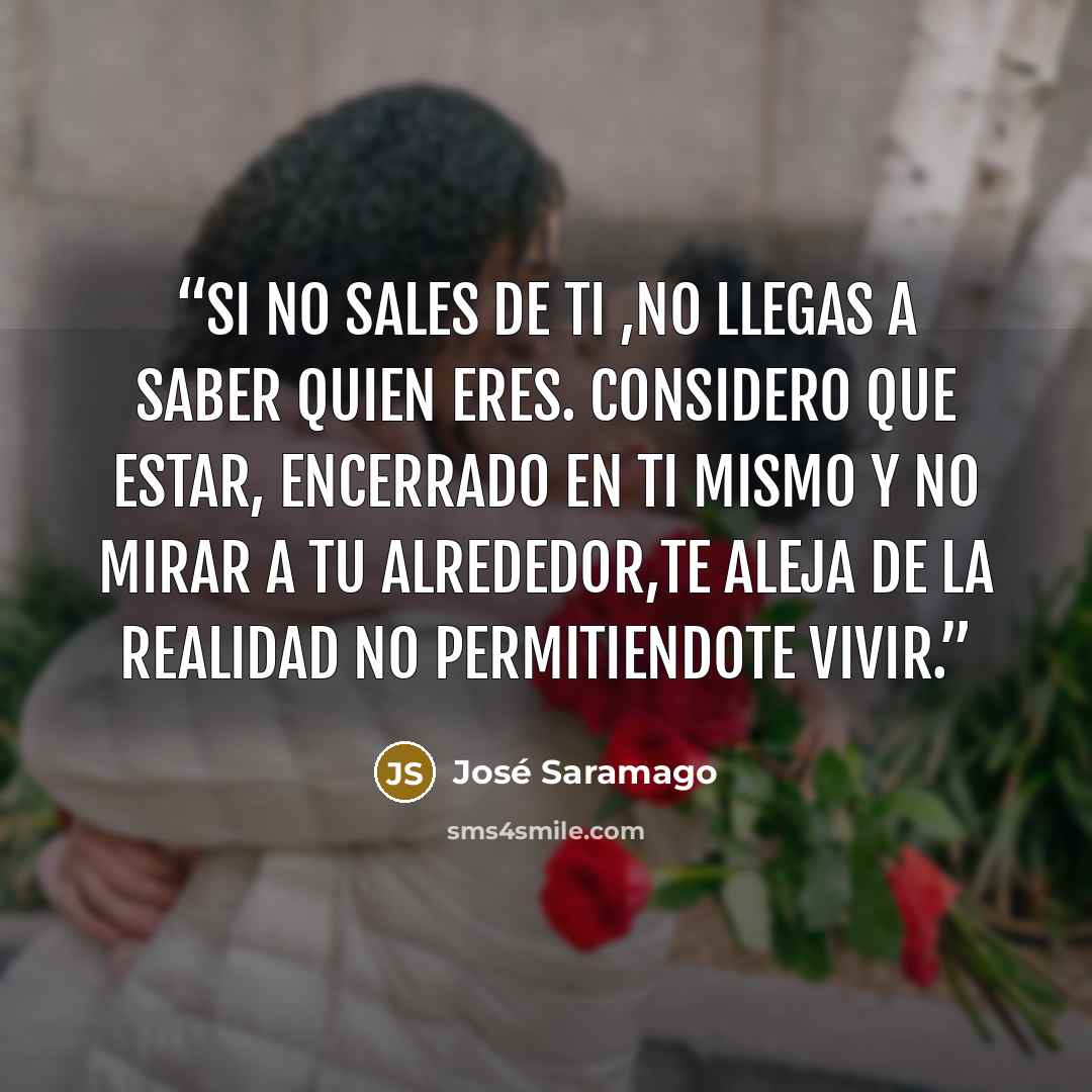 “SI NO SALES DE TI ,NO LLEGAS A SABER QUIEN ERES. CONSIDERO QUE ESTAR, ENCERRADO EN TI MISMO Y NO MIRAR A TU ALREDEDOR,TE ALEJA DE LA REALIDAD NO PERMITIENDOTE VIVIR.” quote by José Saramago
