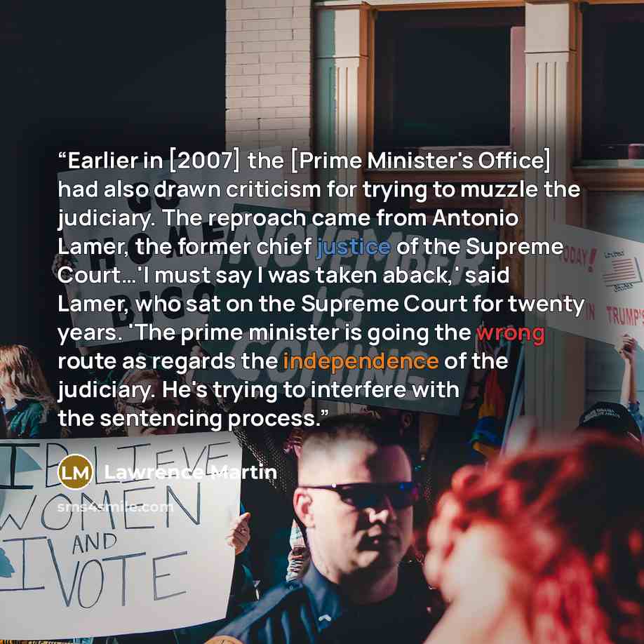 “Earlier in [2007] the [Prime Minister's Office] had also drawn criticism for trying to muzzle the judiciary. The reproach came from Antonio Lamer, the former chief justice of the Supreme Court…'I must say I was taken aback,' said Lamer, who sat on the Supreme Court for twenty years. 'The prime…” quote by Lawrence Martin