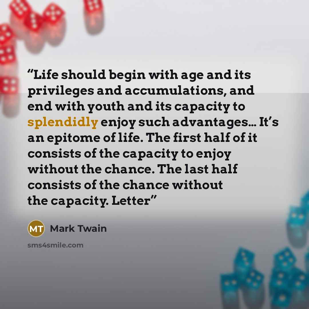 “Life should begin with age and its privileges and accumulations, and end with youth and its capacity to splendidly enjoy such advantages… It’s an epitome of life. The first half of it consists of the capacity to enjoy without the chance. The last half consists of the chance without the capacity…” quote by Mark Twain