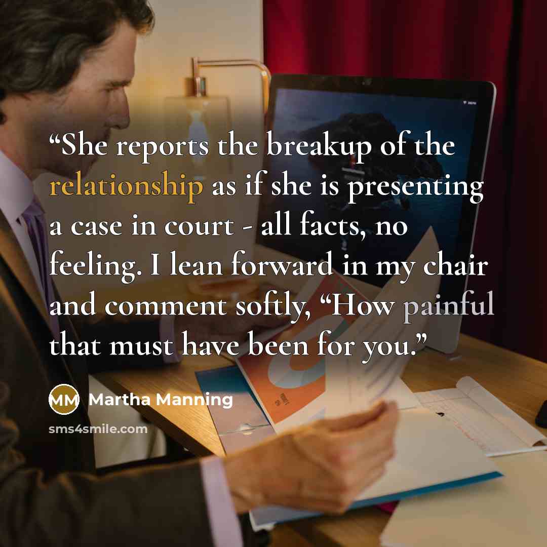 “She reports the breakup of the relationship as if she is presenting a case in court - all facts, no feeling. I lean forward in my chair and comment softly, “How painful that must have been for you.” quote by Martha Manning