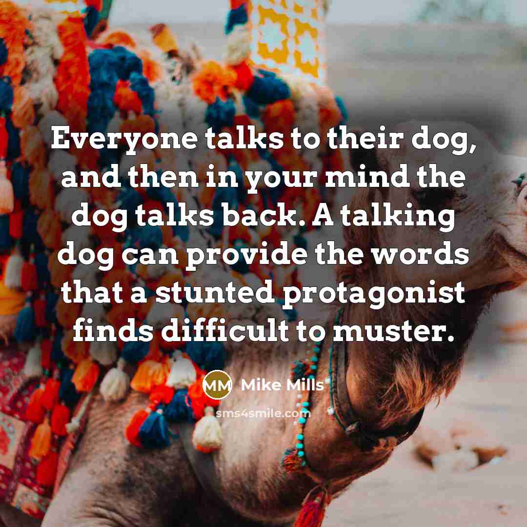 “Everyone talks to their dog, and then in your mind the dog talks back. A talking dog can provide the words that a stunted protagonist finds difficult to muster.” quote by Mike Mills