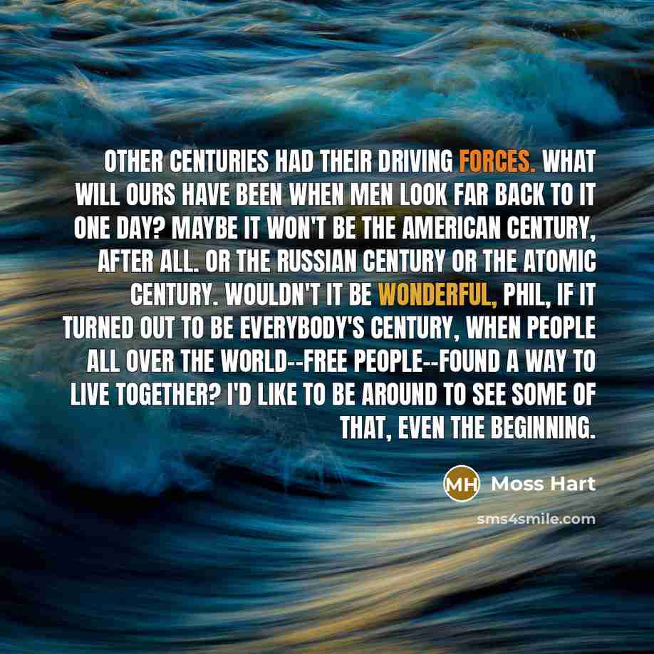 “Other centuries had their driving forces. What will ours have been when men look far back to it one day? Maybe it won't be the American Century, after all. Or the Russian Century or the Atomic Century. Wouldn't it be wonderful, Phil, if it turned out to be everybody's century, when people all over…” quote by Moss Hart