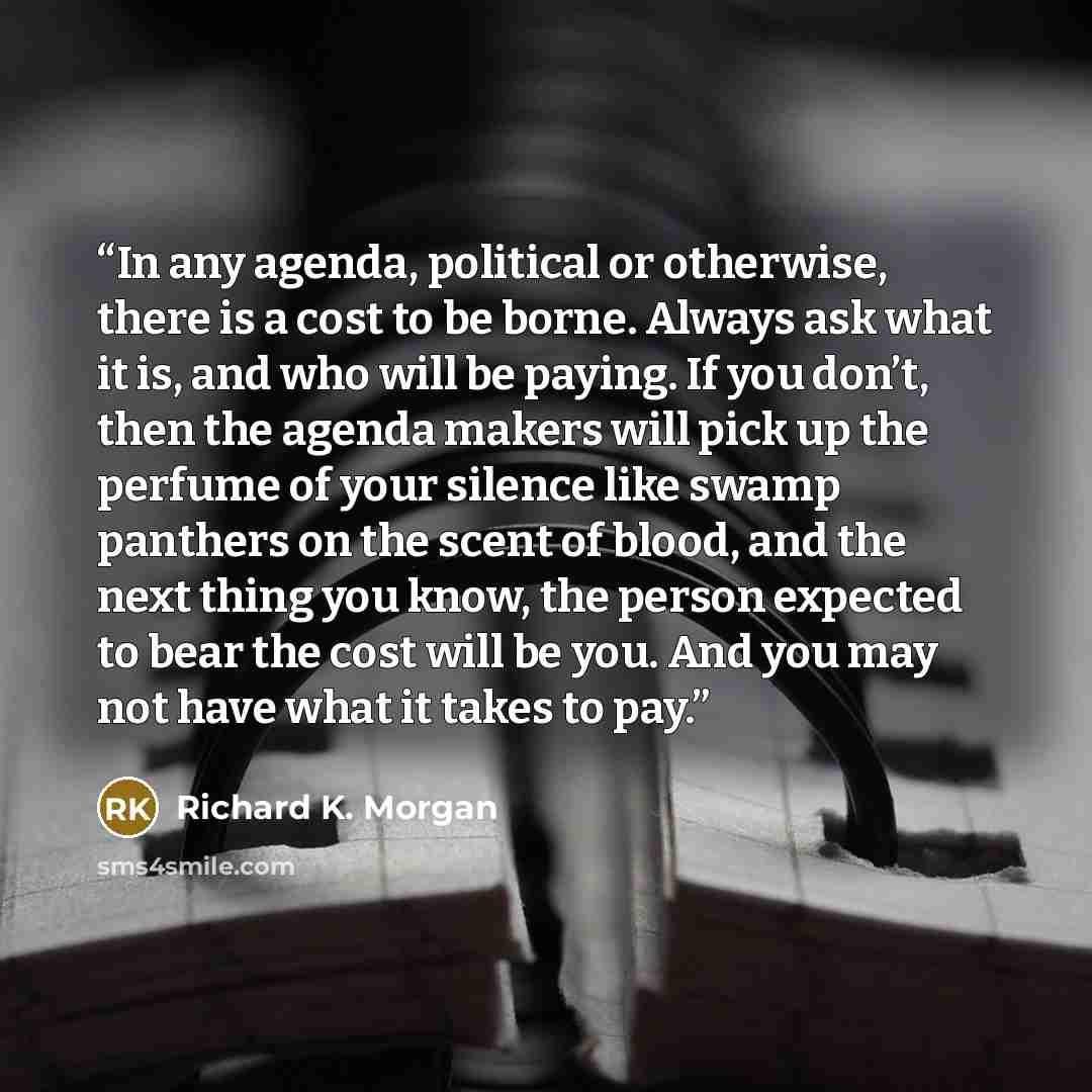 “In any agenda, political or otherwise, there is a cost to be borne. Always ask what it is, and who will be paying. If you don’t, then the agenda makers will pick up the perfume of your silence like swamp panthers on the scent of blood, and the next thing you know, the person expected to bear the…” quote by Richard K. Morgan