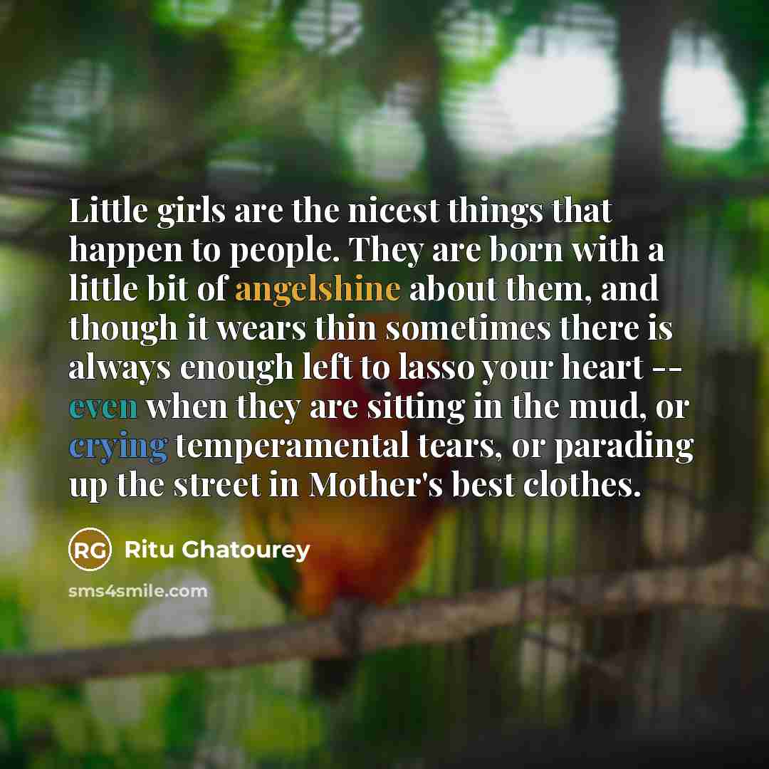 “Little girls are the nicest things that happen to people. They are born with a little bit of angelshine about them, and though it wears thin sometimes there is always enough left to lasso your heart -- even when they are sitting in the mud, or crying temperamental tears, or parading up the street…” quote by Ritu Ghatourey