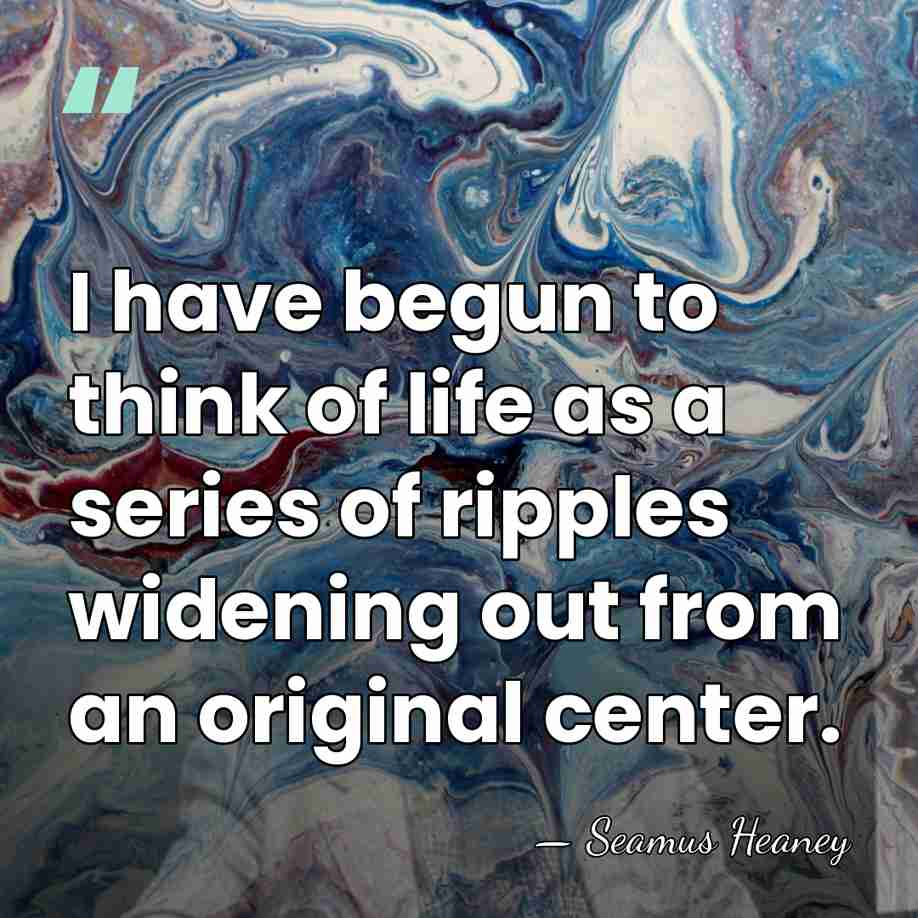 I have begun to think of life as a series of ripples&hellip; - Seamus Heaney