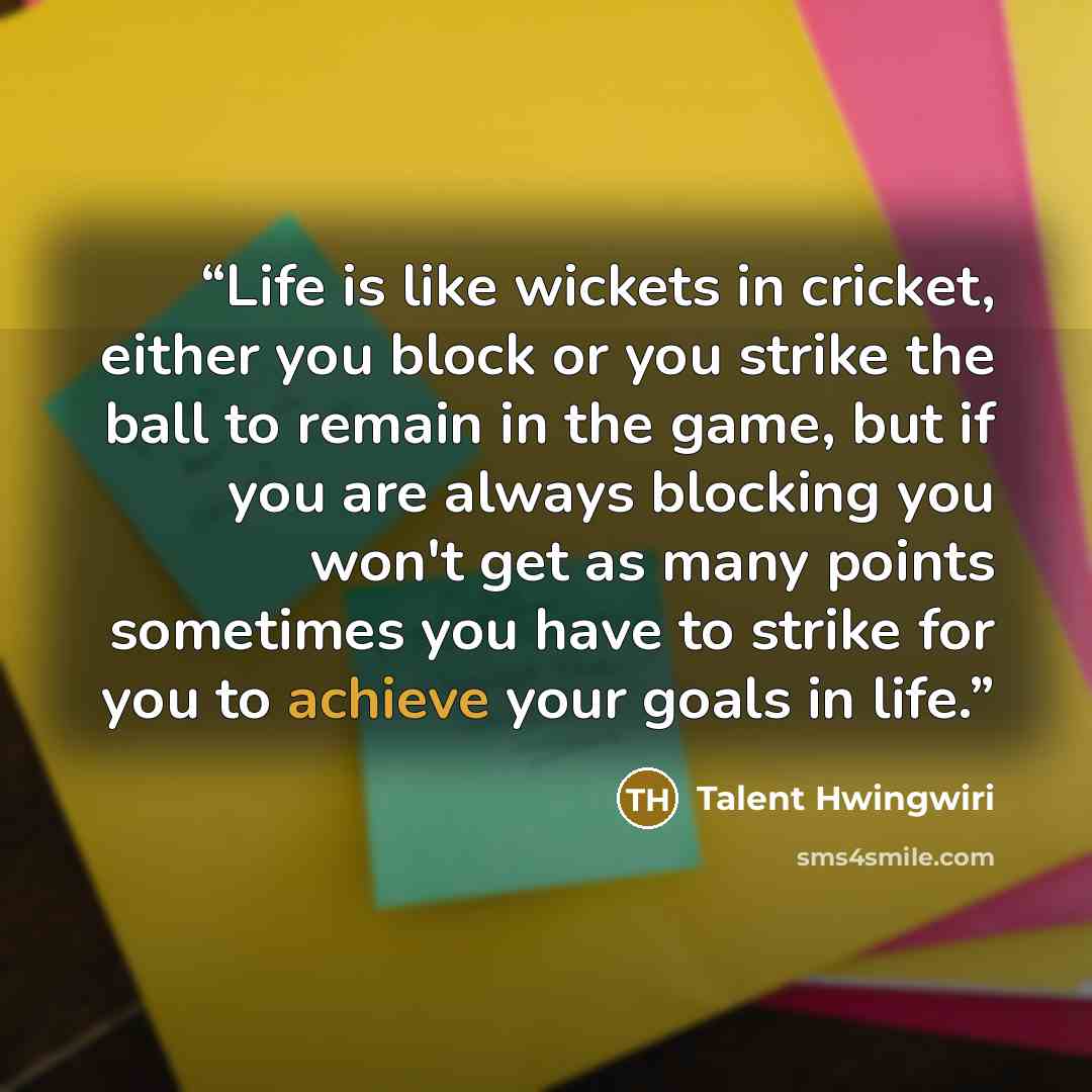 “Life is like wickets in cricket, either you block or you strike the ball to remain in the game, but if you are always blocking you won't get as many points sometimes you have to strike for you to achieve your goals in life.” quote by Talent Hwingwiri