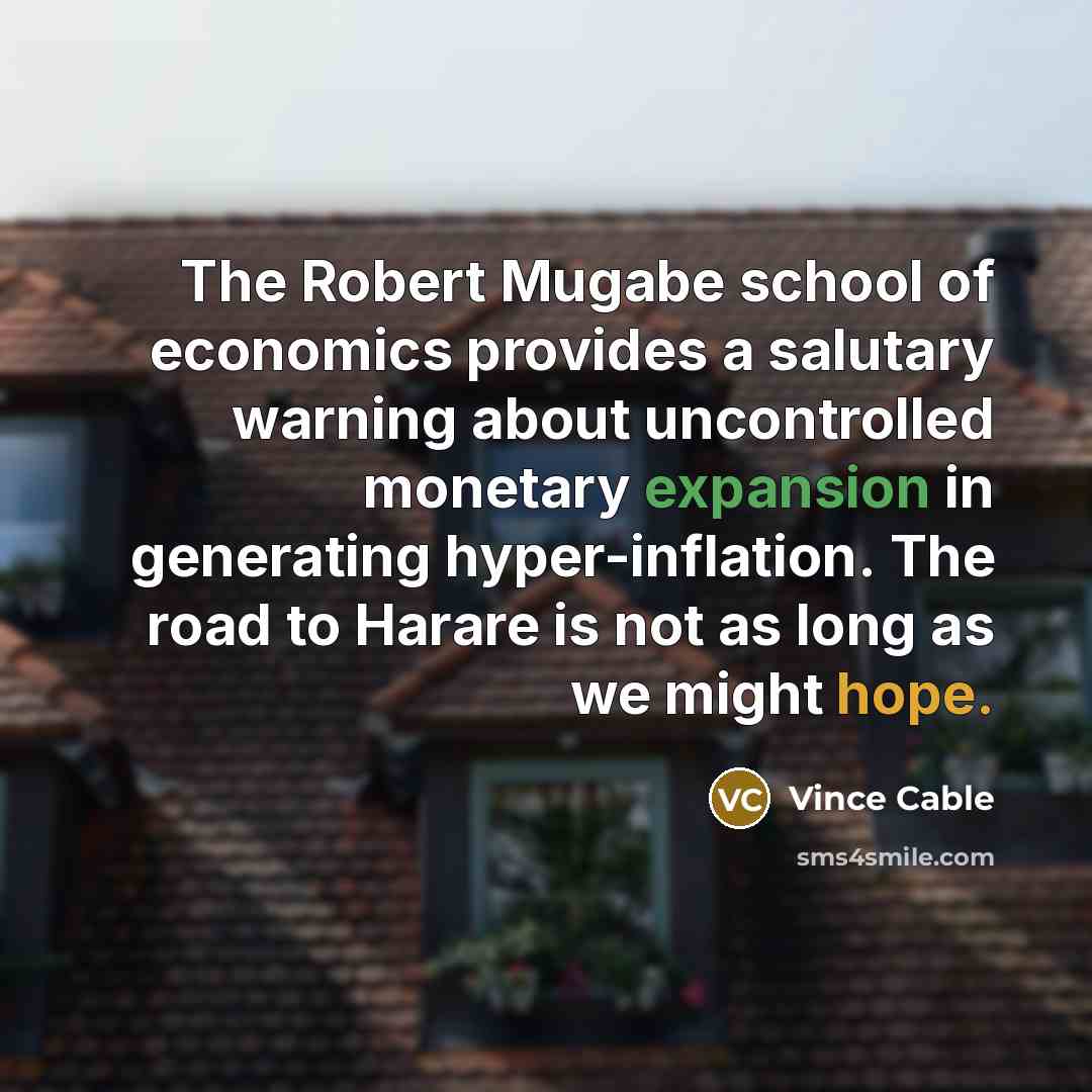 “The Robert Mugabe school of economics provides a salutary warning about uncontrolled monetary expansion in generating hyper-inflation. The road to Harare is not as long as we might hope.” quote by Vince Cable