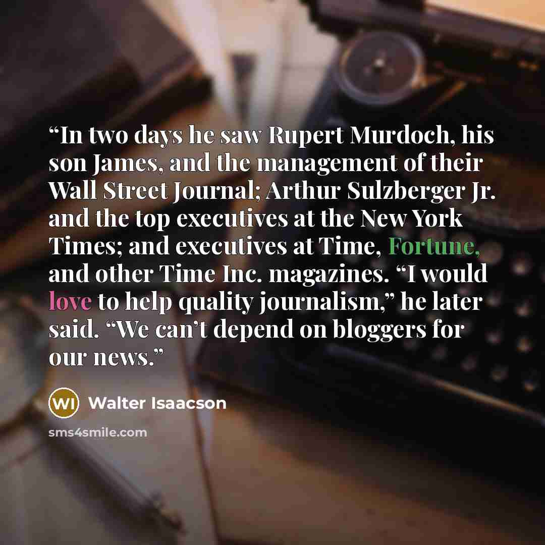 “In two days he saw Rupert Murdoch, his son James, and the management of their Wall Street Journal; Arthur Sulzberger Jr. and the top executives at the New York Times; and executives at Time, Fortune, and other Time Inc. magazines. “I would love to help quality journalism,” he later said. “We can’t…” quote by Walter Isaacson