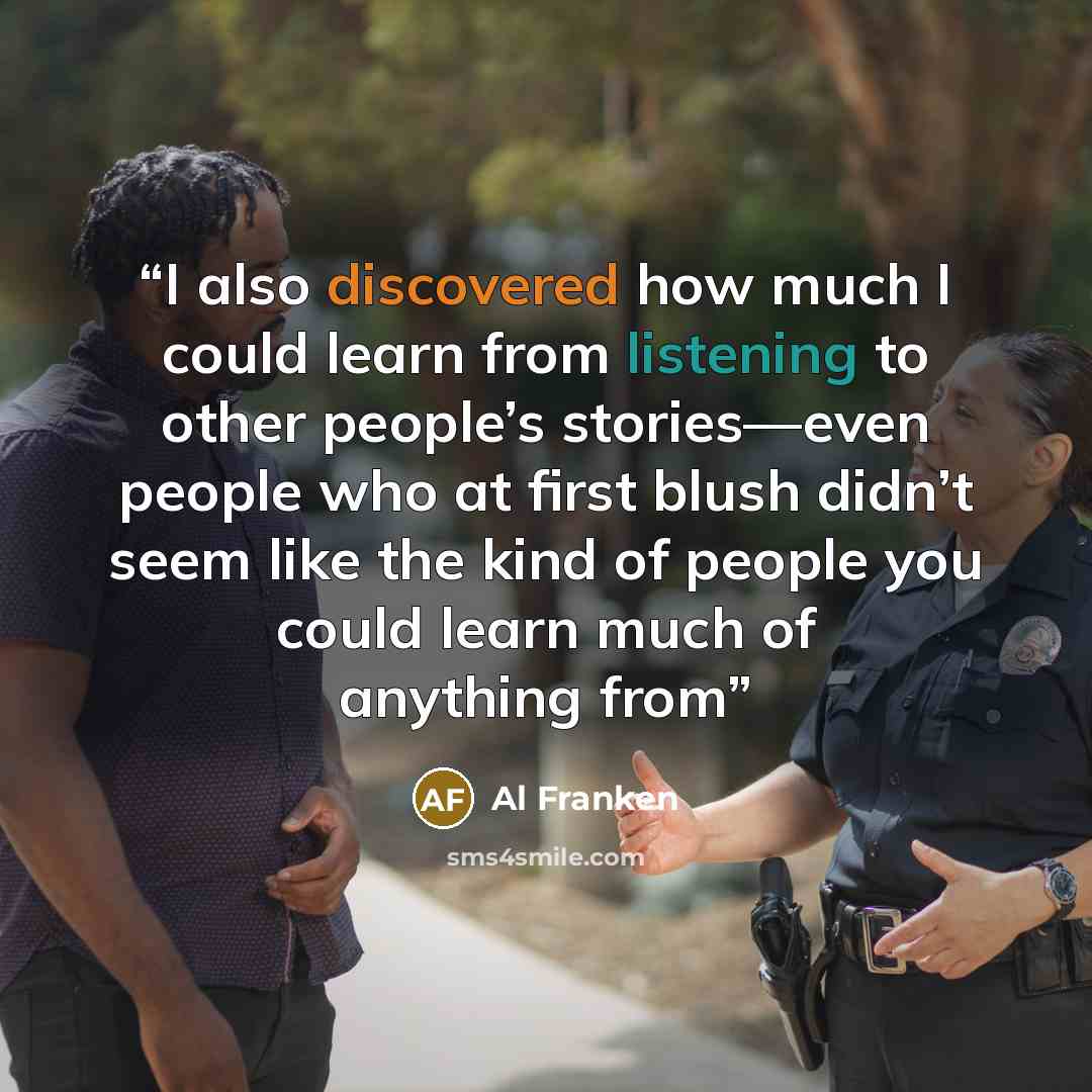 “I also discovered how much I could learn from listening to other people’s stories—even people who at first blush didn’t seem like the kind of people you could learn much of anything from” quote by Al Franken