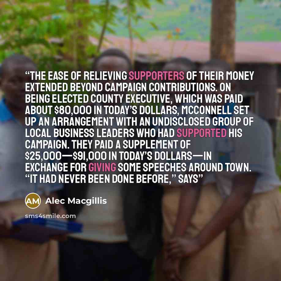 “The ease of relieving supporters of their money extended beyond campaign contributions. On being elected county executive, which was paid about $80,000 in today’s dollars, McConnell set up an arrangement with an undisclosed group of local business leaders who had supported his campaign. They paid…” quote by Alec Macgillis