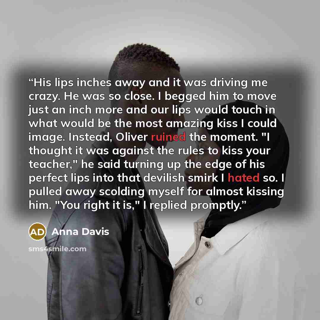 “His lips inches away and it was driving me crazy. He was so close. I begged him to move just an inch more and our lips would touch in what would be the most amazing kiss I could image. Instead, Oliver ruined the moment. "I thought it was against the rules to kiss your teacher," he said turning up…” quote by Anna Davis