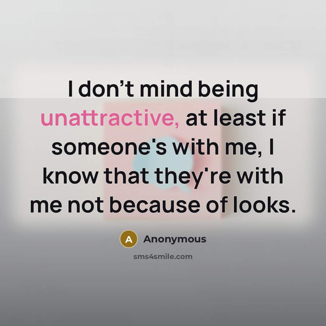 “I don't mind being unattractive, at least if someone's with me, I know that they're with me not because of looks.” quote by Anonymous