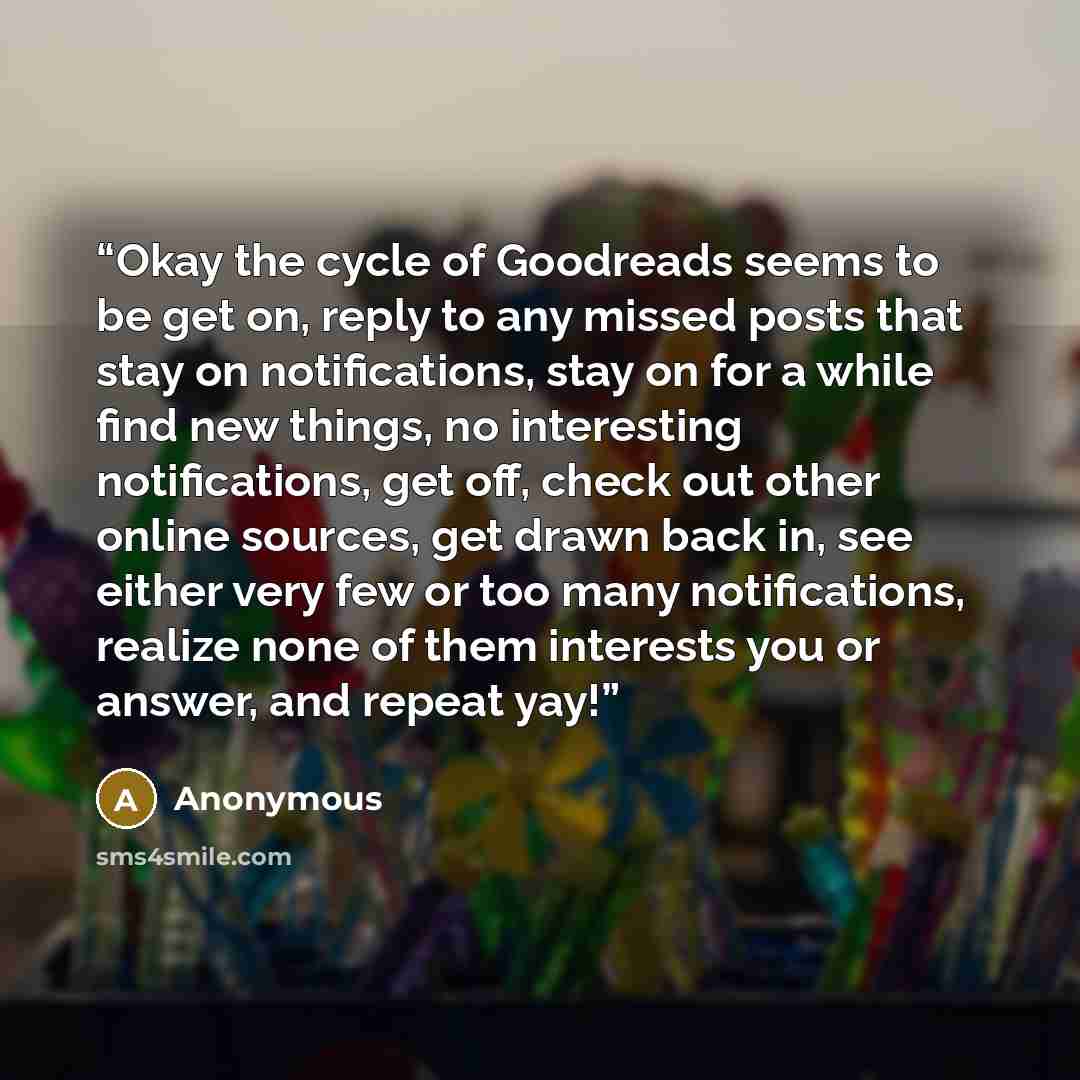 “Okay the cycle of Goodreads seems to be get on, reply to any missed posts that stay on notifications, stay on for a while find new things, no interesting notifications, get off, check out other online sources, get drawn back in, see either very few or too many notifications, realize none of them…” quote by Anonymous