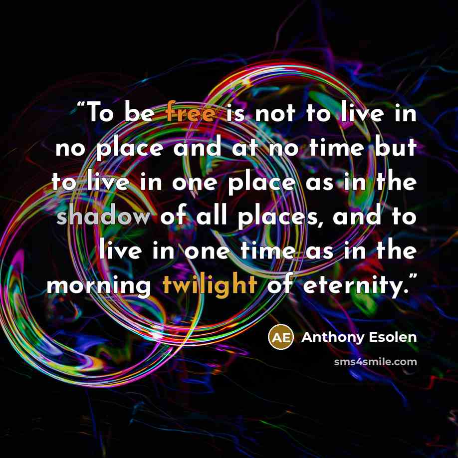 “To be free is not to live in no place and at no time but to live in one place as in the shadow of all places, and to live in one time as in the morning twilight of eternity.” quote by Anthony Esolen