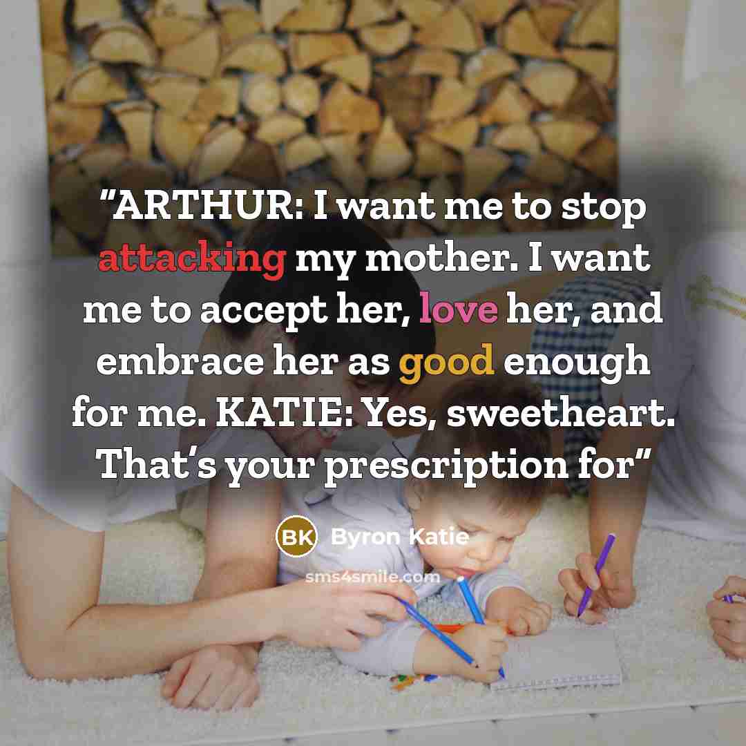 “ARTHUR: I want me to stop attacking my mother. I want me to accept her, love her, and embrace her as good enough for me. KATIE: Yes, sweetheart. That’s your prescription for” quote by Byron Katie