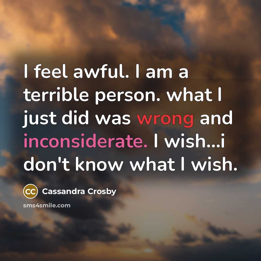 “I feel awful. I am a terrible person. what I just did was wrong and inconsiderate. I wish…i don't know what I wish.” quote by Cassandra Crosby