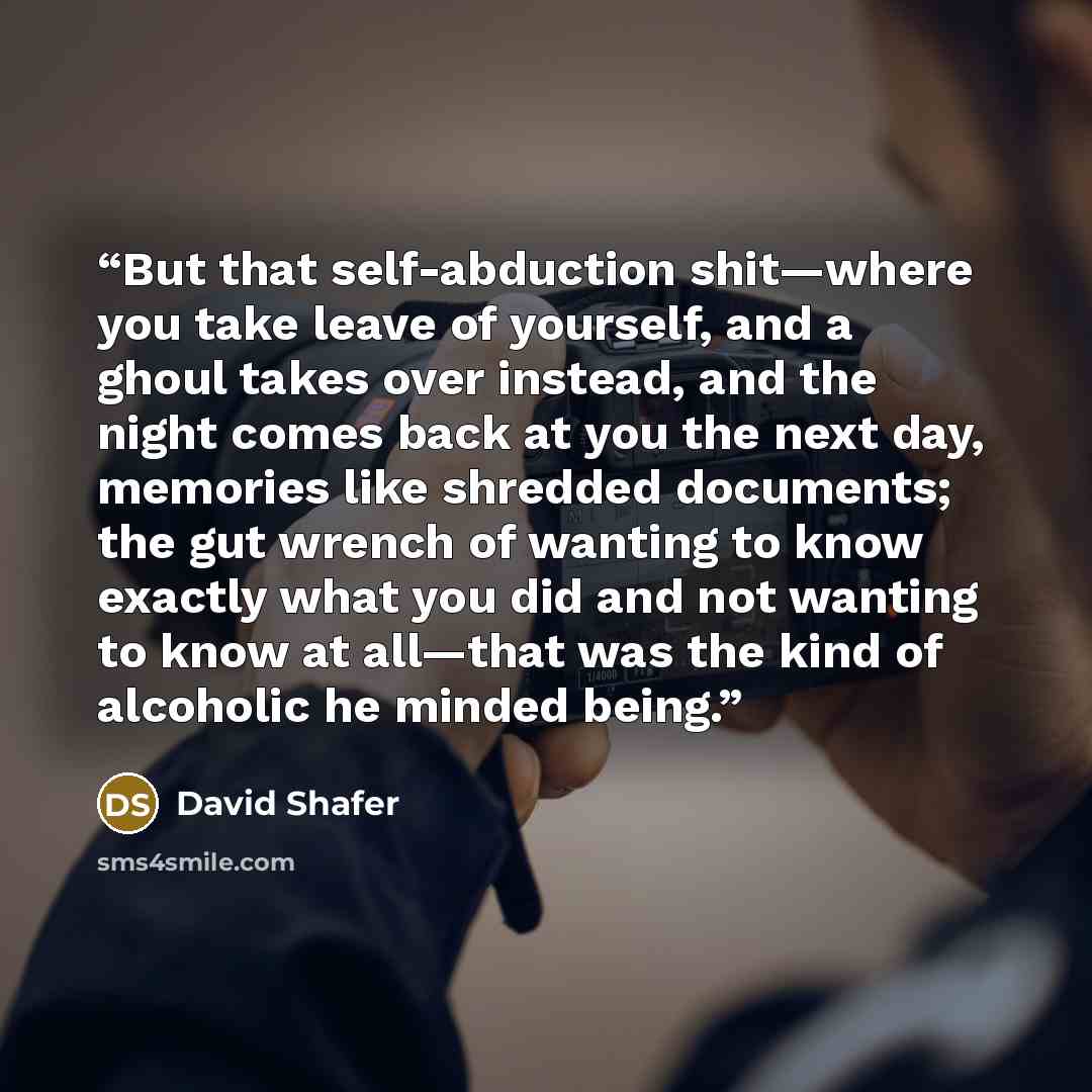 “But that self-abduction shit—where you take leave of yourself, and a ghoul takes over instead, and the night comes back at you the next day, memories like shredded documents; the gut wrench of wanting to know exactly what you did and not wanting to know at all—that was the kind of alcoholic he…” quote by David Shafer