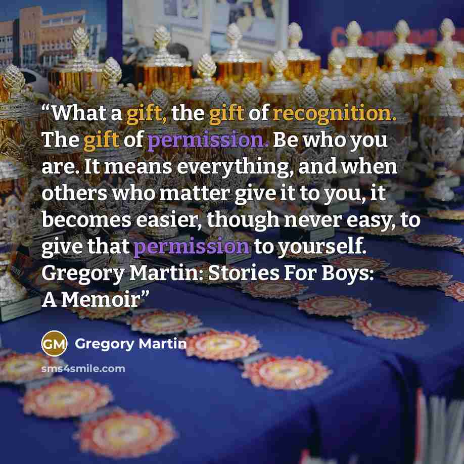 “What a gift, the gift of recognition. The gift of permission. Be who you are. It means everything, and when others who matter give it to you, it becomes easier, though never easy, to give that permission to yourself. Gregory Martin: Stories For Boys: A Memoir” quote by Gregory Martin