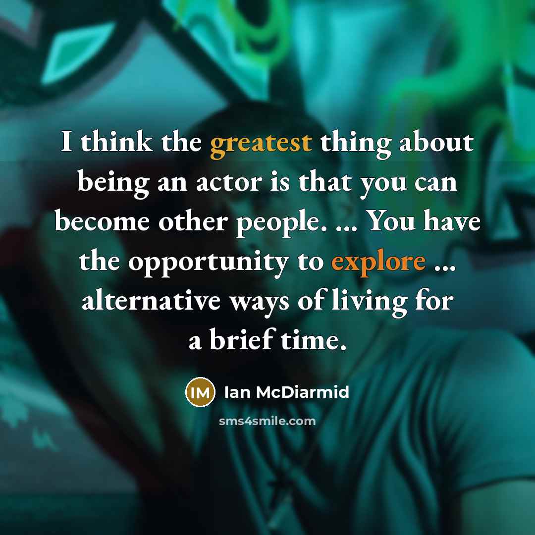 “I think the greatest thing about being an actor is that you can become other people. ... You have the opportunity to explore ... alternative ways of living for a brief time.” quote by Ian McDiarmid