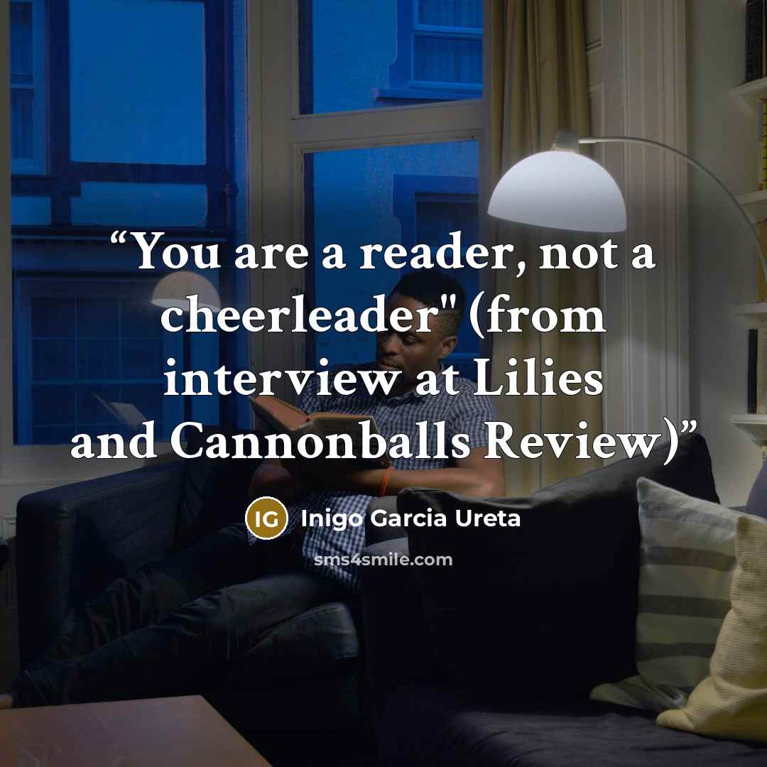 “You are a reader, not a cheerleader" (from interview at Lilies and Cannonballs Review)” quote by Inigo Garcia Ureta