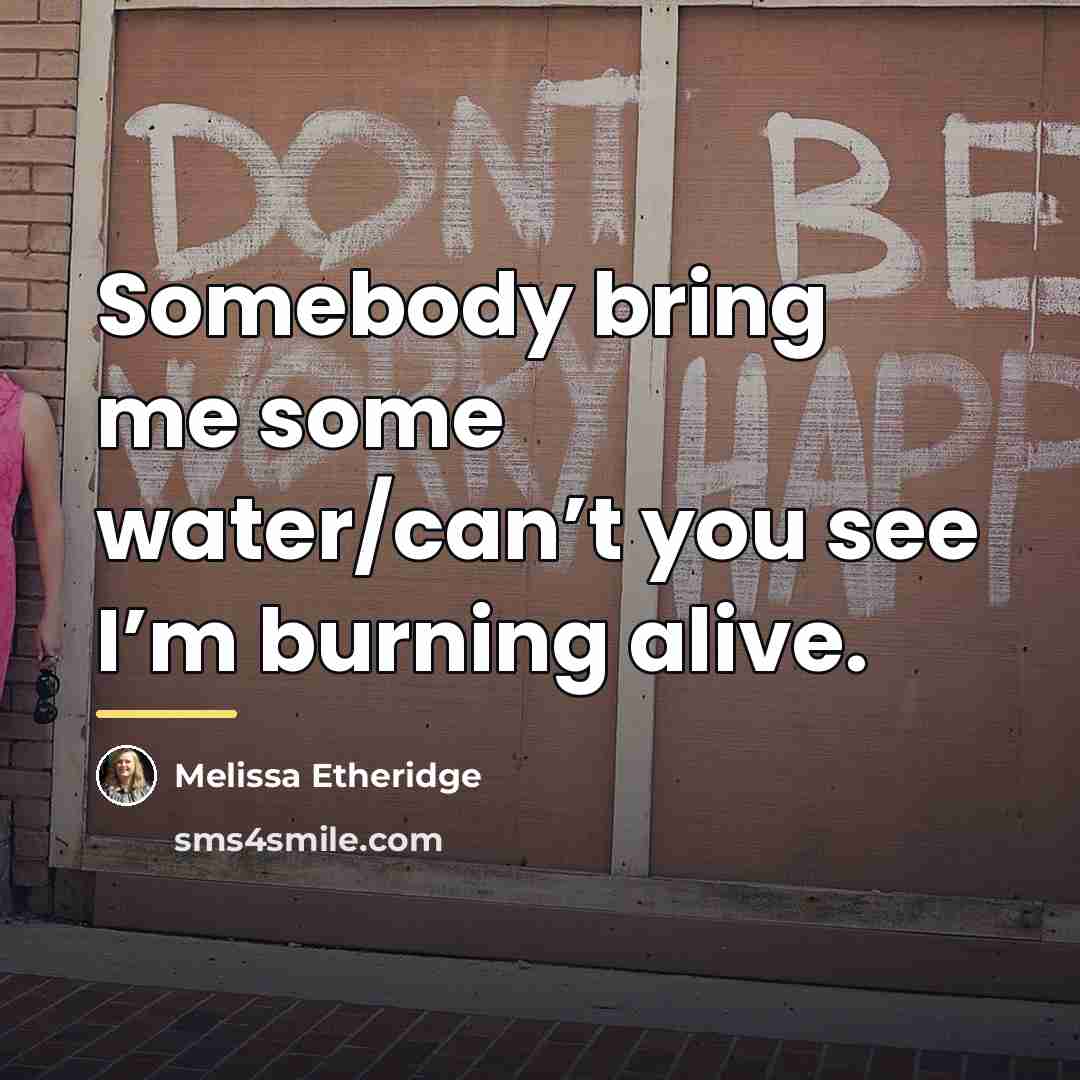 “Somebody bring me some water/can’t you see I’m burning alive.…” quote by Melissa Etheridge